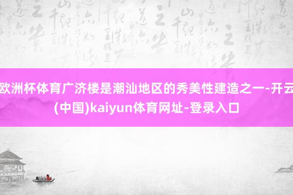 欧洲杯体育广济楼是潮汕地区的秀美性建造之一-开云(中国)kaiyun体育网址-登录入口