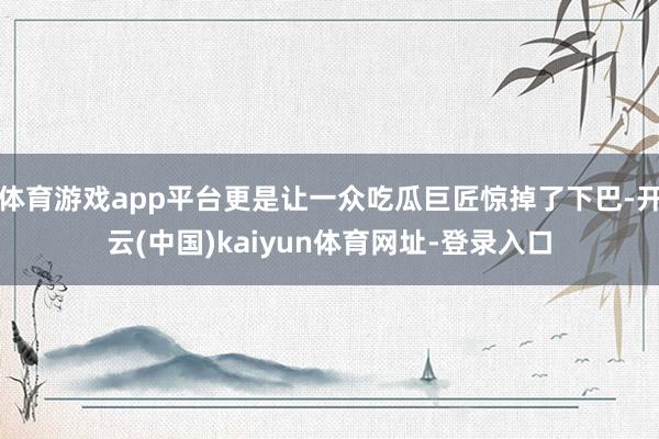 体育游戏app平台更是让一众吃瓜巨匠惊掉了下巴-开云(中国)kaiyun体育网址-登录入口