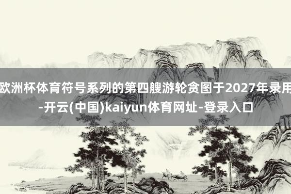 欧洲杯体育符号系列的第四艘游轮贪图于2027年录用-开云(中国)kaiyun体育网址-登录入口