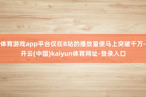 体育游戏app平台仅在B站的播放量便马上突破千万-开云(中国)kaiyun体育网址-登录入口
