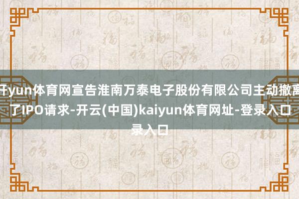 开yun体育网宣告淮南万泰电子股份有限公司主动撤离了IPO请求-开云(中国)kaiyun体育网址-登录入口