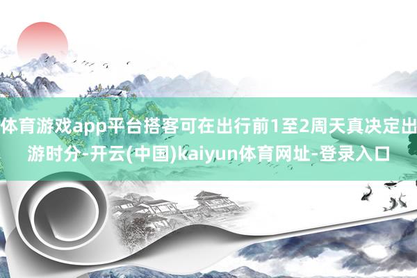 体育游戏app平台搭客可在出行前1至2周天真决定出游时分-开云(中国)kaiyun体育网址-登录入口