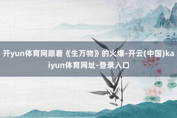 开yun体育网跟着《生万物》的火爆-开云(中国)kaiyun体育网址-登录入口