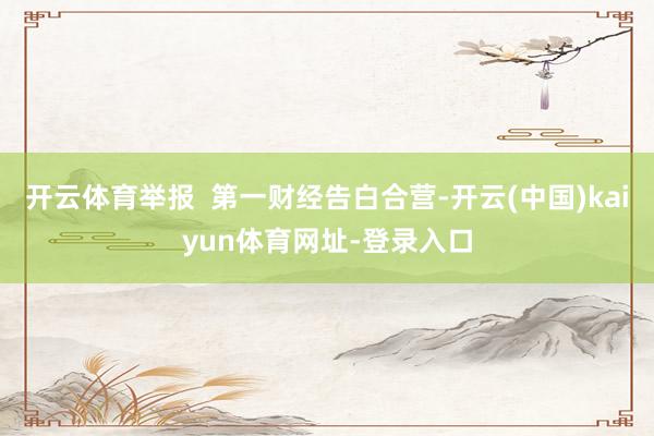 开云体育举报  第一财经告白合营-开云(中国)kaiyun体育网址-登录入口