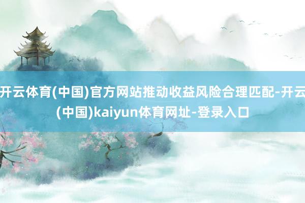 开云体育(中国)官方网站推动收益风险合理匹配-开云(中国)kaiyun体育网址-登录入口