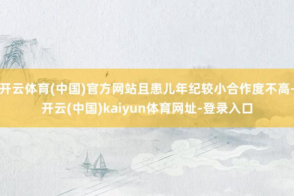 开云体育(中国)官方网站且患儿年纪较小合作度不高-开云(中国)kaiyun体育网址-登录入口