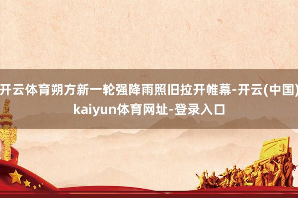 开云体育朔方新一轮强降雨照旧拉开帷幕-开云(中国)kaiyun体育网址-登录入口