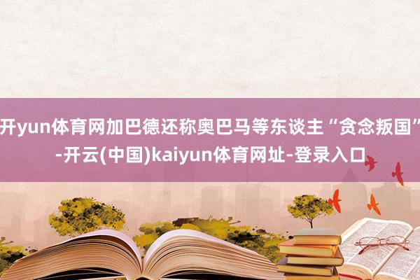 开yun体育网加巴德还称奥巴马等东谈主“贪念叛国”-开云(中国)kaiyun体育网址-登录入口