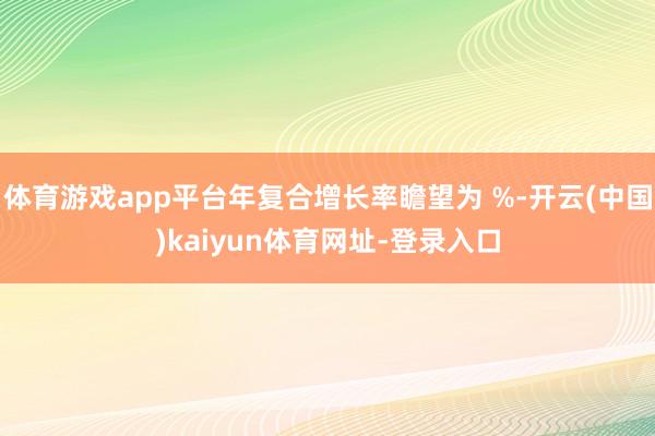 体育游戏app平台年复合增长率瞻望为 %-开云(中国)kaiyun体育网址-登录入口