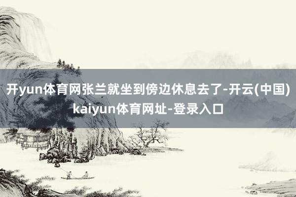 开yun体育网张兰就坐到傍边休息去了-开云(中国)kaiyun体育网址-登录入口