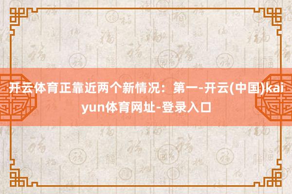开云体育正靠近两个新情况：第一-开云(中国)kaiyun体育网址-登录入口