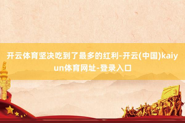 开云体育坚决吃到了最多的红利-开云(中国)kaiyun体育网址-登录入口