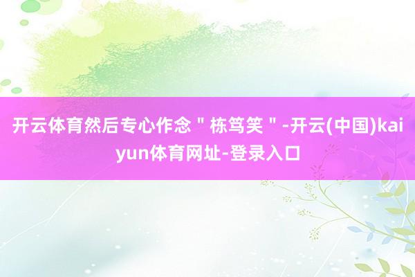 开云体育然后专心作念＂栋笃笑＂-开云(中国)kaiyun体育网址-登录入口