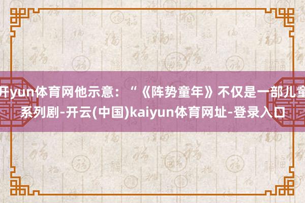 开yun体育网他示意：“《阵势童年》不仅是一部儿童系列剧-开云(中国)kaiyun体育网址-登录入口
