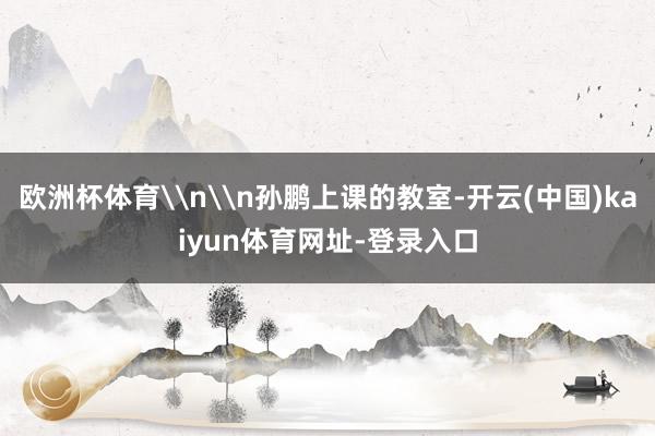 欧洲杯体育\n\n孙鹏上课的教室-开云(中国)kaiyun体育网址-登录入口
