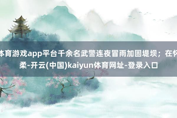体育游戏app平台千余名武警连夜冒雨加固堤坝；在怀柔-开云(中国)kaiyun体育网址-登录入口