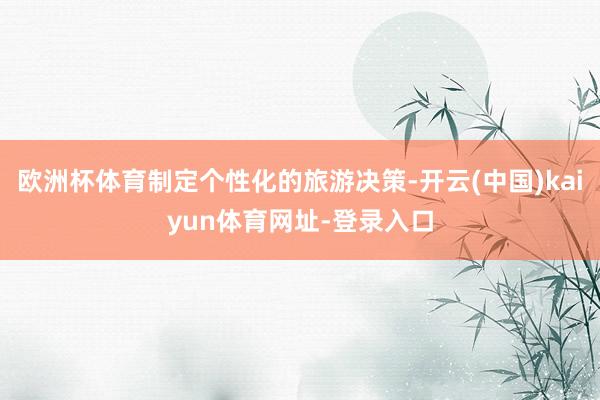 欧洲杯体育制定个性化的旅游决策-开云(中国)kaiyun体育网址-登录入口