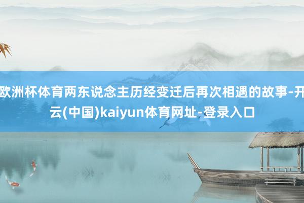欧洲杯体育两东说念主历经变迁后再次相遇的故事-开云(中国)kaiyun体育网址-登录入口