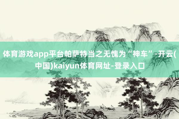 体育游戏app平台帕萨特当之无愧为“神车”-开云(中国)kaiyun体育网址-登录入口