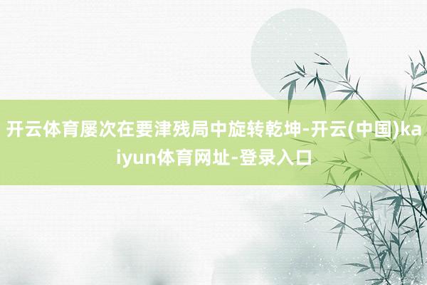 开云体育屡次在要津残局中旋转乾坤-开云(中国)kaiyun体育网址-登录入口