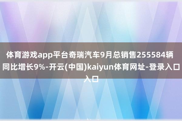体育游戏app平台奇瑞汽车9月总销售255584辆 同比增长9%-开云(中国)kaiyun体育网址-登录入口