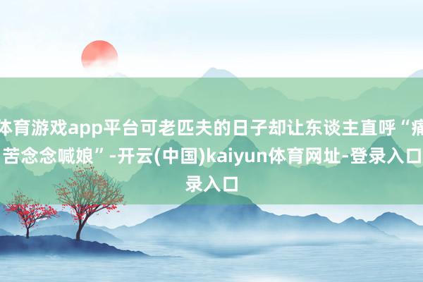 体育游戏app平台可老匹夫的日子却让东谈主直呼“痛苦念念喊娘”-开云(中国)kaiyun体育网址-登录入口