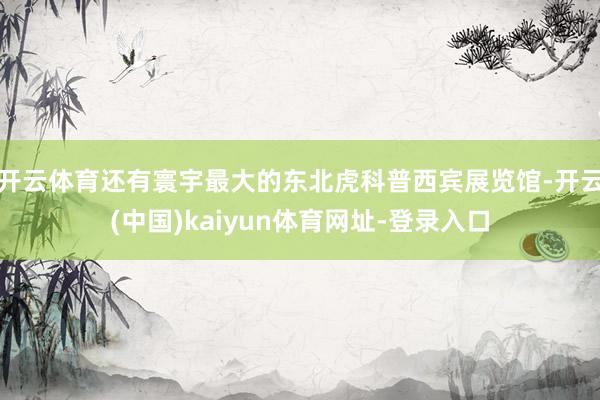 开云体育还有寰宇最大的东北虎科普西宾展览馆-开云(中国)kaiyun体育网址-登录入口