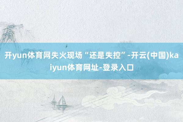 开yun体育网失火现场“还是失控”-开云(中国)kaiyun体育网址-登录入口