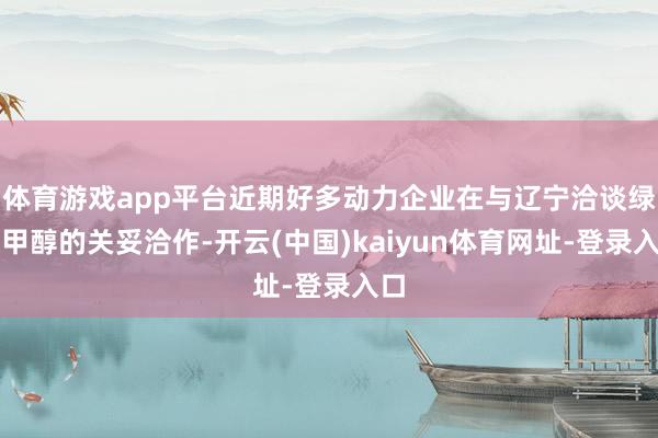 体育游戏app平台近期好多动力企业在与辽宁洽谈绿色甲醇的关妥洽作-开云(中国)kaiyun体育网址-登录入口