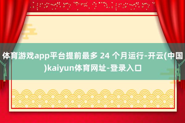 体育游戏app平台提前最多 24 个月运行-开云(中国)kaiyun体育网址-登录入口