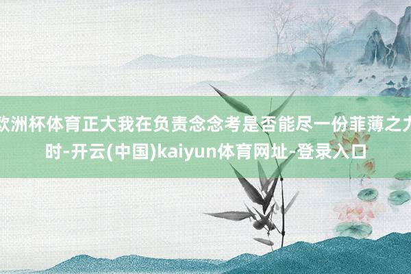 欧洲杯体育正大我在负责念念考是否能尽一份菲薄之力时-开云(中国)kaiyun体育网址-登录入口