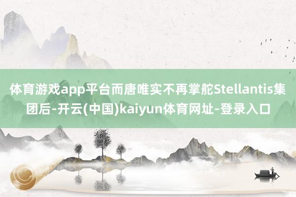 体育游戏app平台而唐唯实不再掌舵Stellantis集团后-开云(中国)kaiyun体育网址-登录入口