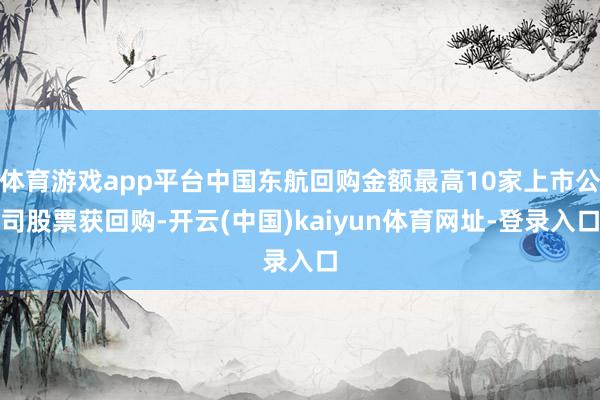 体育游戏app平台中国东航回购金额最高10家上市公司股票获回购-开云(中国)kaiyun体育网址-登录入口
