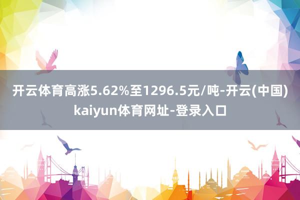 开云体育高涨5.62%至1296.5元/吨-开云(中国)kaiyun体育网址-登录入口