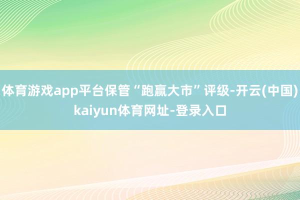 体育游戏app平台保管“跑赢大市”评级-开云(中国)kaiyun体育网址-登录入口