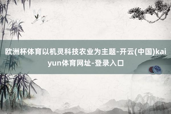 欧洲杯体育以机灵科技农业为主题-开云(中国)kaiyun体育网址-登录入口