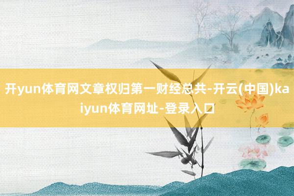 开yun体育网文章权归第一财经总共-开云(中国)kaiyun体育网址-登录入口