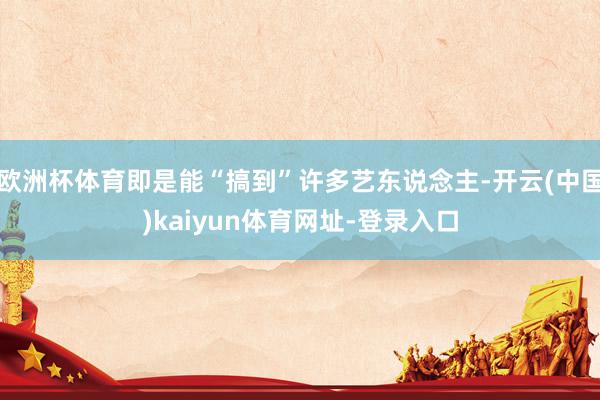 欧洲杯体育即是能“搞到”许多艺东说念主-开云(中国)kaiyun体育网址-登录入口