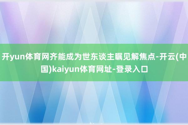 开yun体育网齐能成为世东谈主瞩见解焦点-开云(中国)kaiyun体育网址-登录入口