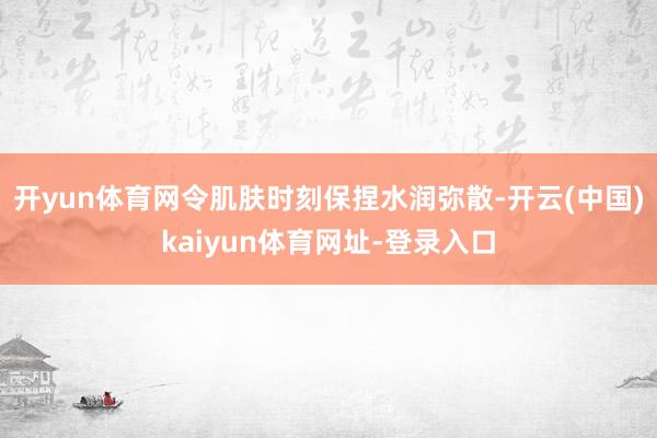 开yun体育网令肌肤时刻保捏水润弥散-开云(中国)kaiyun体育网址-登录入口