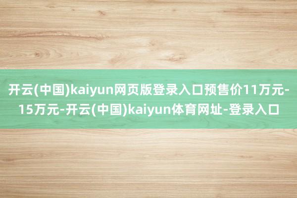 开云(中国)kaiyun网页版登录入口预售价11万元-15万元-开云(中国)kaiyun体育网址-登录入口
