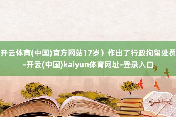 开云体育(中国)官方网站17岁）作出了行政拘留处罚-开云(中国)kaiyun体育网址-登录入口