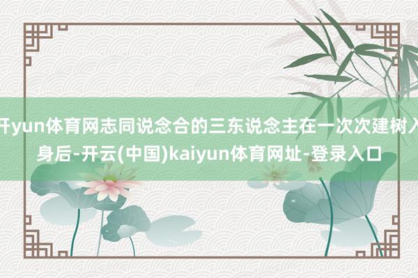 开yun体育网志同说念合的三东说念主在一次次建树入身后-开云(中国)kaiyun体育网址-登录入口