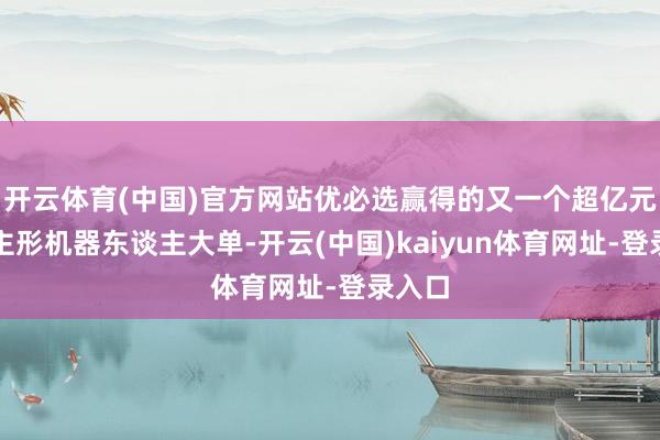 开云体育(中国)官方网站优必选赢得的又一个超亿元东谈主形机器东谈主大单-开云(中国)kaiyun体育网址-登录入口