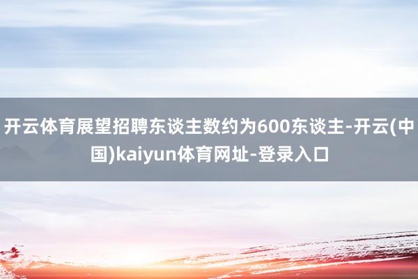 开云体育展望招聘东谈主数约为600东谈主-开云(中国)kaiyun体育网址-登录入口