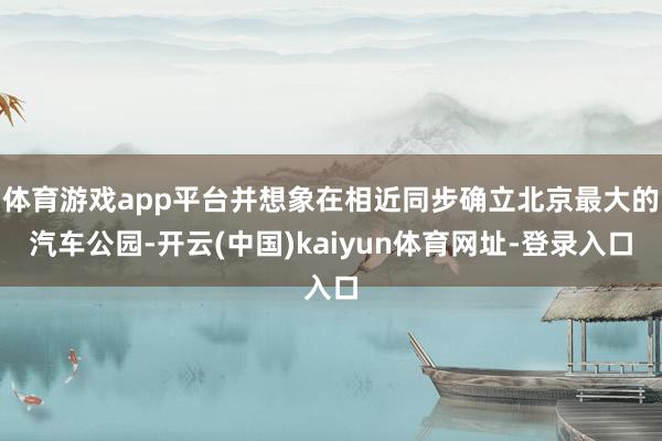 体育游戏app平台并想象在相近同步确立北京最大的汽车公园-开云(中国)kaiyun体育网址-登录入口