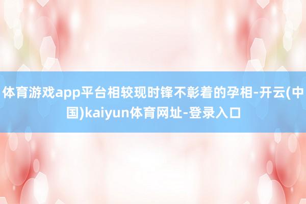 体育游戏app平台相较现时锋不彰着的孕相-开云(中国)kaiyun体育网址-登录入口