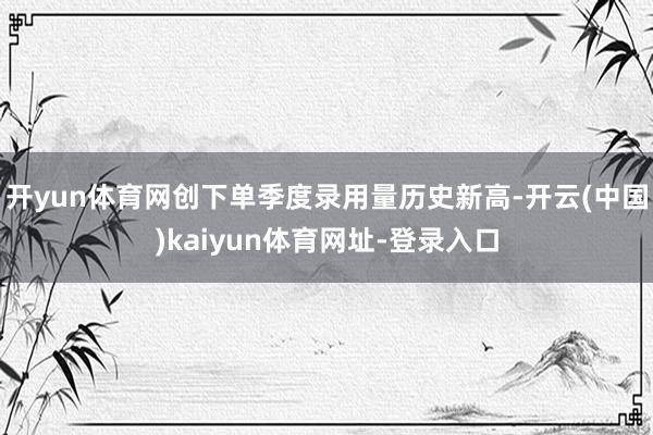 开yun体育网创下单季度录用量历史新高-开云(中国)kaiyun体育网址-登录入口