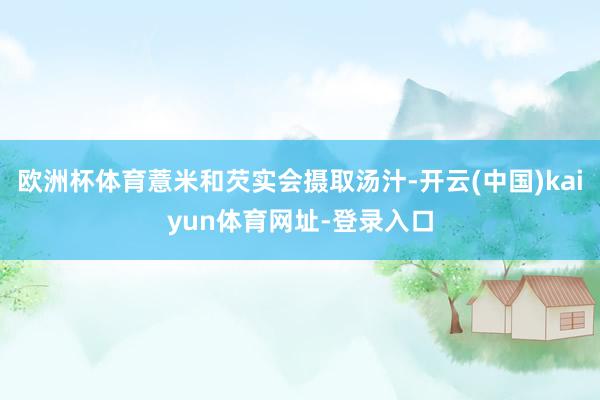 欧洲杯体育薏米和芡实会摄取汤汁-开云(中国)kaiyun体育网址-登录入口