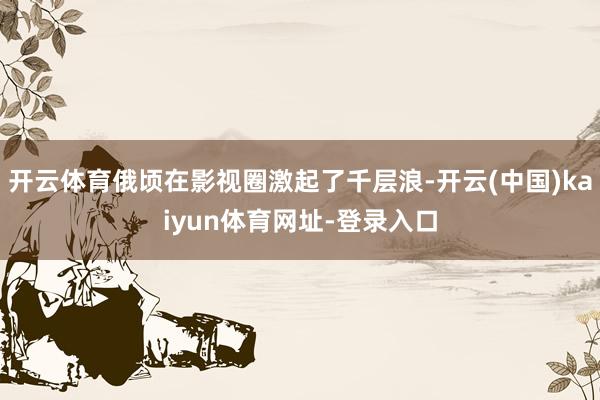 开云体育俄顷在影视圈激起了千层浪-开云(中国)kaiyun体育网址-登录入口